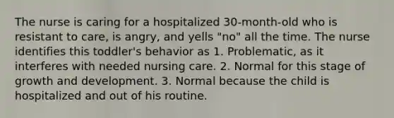 The nurse is caring for a hospitalized 30-month-old who is resistant to care, is angry, and yells "no" all the time. The nurse identifies this toddler's behavior as 1. Problematic, as it interferes with needed nursing care. 2. Normal for this stage of growth and development. 3. Normal because the child is hospitalized and out of his routine.