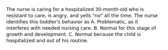 The nurse is caring for a hospitalized 30-month-old who is resistant to care, is angry, and yells "no" all the time. The nurse identifies this toddler's behavior as A. Problematic, as it interferes with needed nursing care. B. Normal for this stage of growth and development. C. Normal because the child is hospitalized and out of his routine.