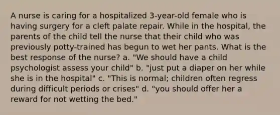 A nurse is caring for a hospitalized 3-year-old female who is having surgery for a cleft palate repair. While in the hospital, the parents of the child tell the nurse that their child who was previously potty-trained has begun to wet her pants. What is the best response of the nurse? a. "We should have a child psychologist assess your child" b. "just put a diaper on her while she is in the hospital" c. "This is normal; children often regress during difficult periods or crises" d. "you should offer her a reward for not wetting the bed."