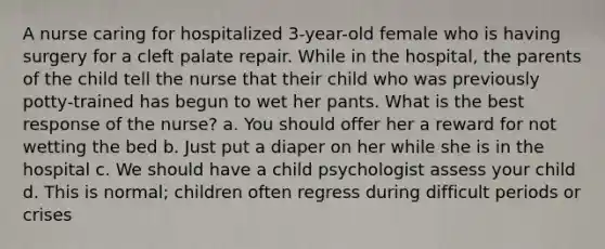 A nurse caring for hospitalized 3-year-old female who is having surgery for a cleft palate repair. While in the hospital, the parents of the child tell the nurse that their child who was previously potty-trained has begun to wet her pants. What is the best response of the nurse? a. You should offer her a reward for not wetting the bed b. Just put a diaper on her while she is in the hospital c. We should have a child psychologist assess your child d. This is normal; children often regress during difficult periods or crises