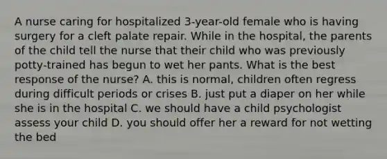 A nurse caring for hospitalized 3-year-old female who is having surgery for a cleft palate repair. While in the hospital, the parents of the child tell the nurse that their child who was previously potty-trained has begun to wet her pants. What is the best response of the nurse? A. this is normal, children often regress during difficult periods or crises B. just put a diaper on her while she is in the hospital C. we should have a child psychologist assess your child D. you should offer her a reward for not wetting the bed