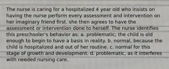 The nurse is caring for a hospitalized 4 year old who insists on having the nurse perform every assessment and intervention on her imaginary friend first. she then agrees to have the assessment or intervention done to herself. The nurse identifies this preschooler's behavior as: a. problematic; the child is old enough to begin to have a basis in reality. b. normal, because the child is hospitalized and out of her routine. c. normal for this stage of growth and development. d. problematic, as it interferes with needed nursing care.