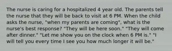 The nurse is caring for a hospitalized 4 year old. The parents tell the nurse that they will be back to visit at 6 PM. When the child asks the nurse, "when my parents are coming", what is the nurse's best response? "They will be here soon." "They will come after dinner." "Let me show you on the clock when 6 PM is." "I will tell you every time I see you how much longer it will be."