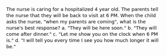 The nurse is caring for a hospitalized 4 year old. The parents tell the nurse that they will be back to visit at 6 PM. When the child asks the nurse, "when my parents are coming", what is the nurse's best response? a. "They will be here soon." b. "They will come after dinner." c. "Let me show you on the clock when 6 PM is." d. "I will tell you every time I see you how much longer it will be."