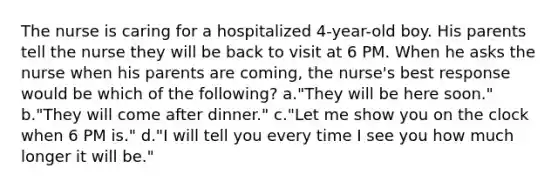 The nurse is caring for a hospitalized 4-year-old boy. His parents tell the nurse they will be back to visit at 6 PM. When he asks the nurse when his parents are coming, the nurse's best response would be which of the following? a."They will be here soon." b."They will come after dinner." c."Let me show you on the clock when 6 PM is." d."I will tell you every time I see you how much longer it will be."