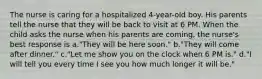 The nurse is caring for a hospitalized 4-year-old boy. His parents tell the nurse that they will be back to visit at 6 PM. When the child asks the nurse when his parents are coming, the nurse's best response is a."They will be here soon." b."They will come after dinner." c."Let me show you on the clock when 6 PM is." d."I will tell you every time I see you how much longer it will be."