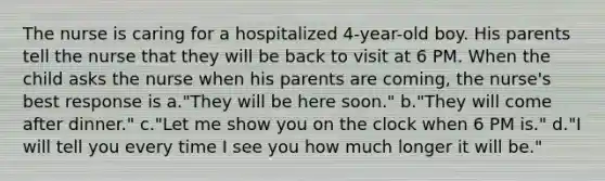 The nurse is caring for a hospitalized 4-year-old boy. His parents tell the nurse that they will be back to visit at 6 PM. When the child asks the nurse when his parents are coming, the nurse's best response is a."They will be here soon." b."They will come after dinner." c."Let me show you on the clock when 6 PM is." d."I will tell you every time I see you how much longer it will be."