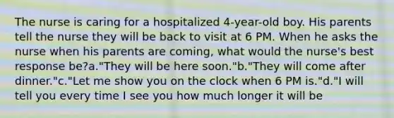 The nurse is caring for a hospitalized 4-year-old boy. His parents tell the nurse they will be back to visit at 6 PM. When he asks the nurse when his parents are coming, what would the nurse's best response be?a."They will be here soon."b."They will come after dinner."c."Let me show you on the clock when 6 PM is."d."I will tell you every time I see you how much longer it will be