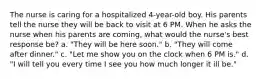 The nurse is caring for a hospitalized 4-year-old boy. His parents tell the nurse they will be back to visit at 6 PM. When he asks the nurse when his parents are coming, what would the nurse's best response be? a. "They will be here soon." b. "They will come after dinner." c. "Let me show you on the clock when 6 PM is." d. "I will tell you every time I see you how much longer it ill be."