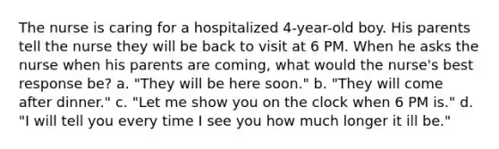 The nurse is caring for a hospitalized 4-year-old boy. His parents tell the nurse they will be back to visit at 6 PM. When he asks the nurse when his parents are coming, what would the nurse's best response be? a. "They will be here soon." b. "They will come after dinner." c. "Let me show you on the clock when 6 PM is." d. "I will tell you every time I see you how much longer it ill be."