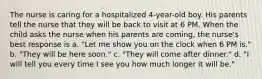 The nurse is caring for a hospitalized 4-year-old boy. His parents tell the nurse that they will be back to visit at 6 PM. When the child asks the nurse when his parents are coming, the nurse's best response is a. "Let me show you on the clock when 6 PM is." b. "They will be here soon." c. "They will come after dinner." d. "I will tell you every time I see you how much longer it will be."