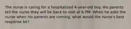 The nurse is caring for a hospitalized 4-year-old boy. His parents tell the nurse they will be back to visit at 6 PM. When he asks the nurse when his parents are coming, what would the nurse's best response be?