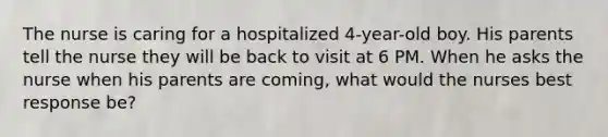 The nurse is caring for a hospitalized 4-year-old boy. His parents tell the nurse they will be back to visit at 6 PM. When he asks the nurse when his parents are coming, what would the nurses best response be?