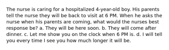 The nurse is caring for a hospitalized 4-year-old boy. His parents tell the nurse they will be back to visit at 6 PM. When he asks the nurse when his parents are coming, what would the nurses best response be? a. They will be here soon. b. They will come after dinner. c. Let me show you on the clock when 6 PM is. d. I will tell you every time I see you how much longer it will be.