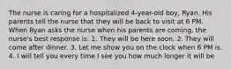 The nurse is caring for a hospitalized 4-year-old boy, Ryan. His parents tell the nurse that they will be back to visit at 6 PM. When Ryan asks the nurse when his parents are coming, the nurse's best response is: 1. They will be here soon. 2. They will come after dinner. 3. Let me show you on the clock when 6 PM is. 4. I will tell you every time I see you how much longer it will be