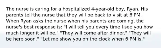 The nurse is caring for a hospitalized 4-year-old boy, Ryan. His parents tell the nurse that they will be back to visit at 6 PM. When Ryan asks the nurse when his parents are coming, the nurse's best response is: "I will tell you every time I see you how much longer it will be." "They will come after dinner." "They will be here soon." "Let me show you on the clock when 6 PM is."