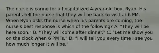 The nurse is caring for a hospitalized 4-year-old boy, Ryan. His parents tell the nurse that they will be back to visit at 6 PM. When Ryan asks the nurse when his parents are coming, the nurse's best response is which of the following? A. "They will be here soon." B. "They will come after dinner." C. "Let me show you on the clock when 6 PM is." D. "I will tell you every time I see you how much longer it will be."