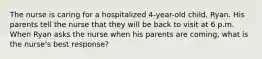 The nurse is caring for a hospitalized 4-year-old child, Ryan. His parents tell the nurse that they will be back to visit at 6 p.m. When Ryan asks the nurse when his parents are coming, what is the nurse's best response?