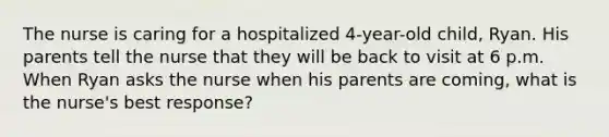 The nurse is caring for a hospitalized 4-year-old child, Ryan. His parents tell the nurse that they will be back to visit at 6 p.m. When Ryan asks the nurse when his parents are coming, what is the nurse's best response?