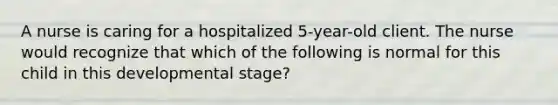 A nurse is caring for a hospitalized 5-year-old client. The nurse would recognize that which of the following is normal for this child in this developmental stage?