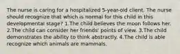 The nurse is caring for a hospitalized 5-year-old client. The nurse should recognize that which is normal for this child in this developmental stage? 1.The child believes the moon follows her. 2.The child can consider her friends' points of view. 3.The child demonstrates the ability to think abstractly. 4.The child is able recognize which animals are mammals.