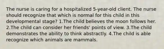 The nurse is caring for a hospitalized 5-year-old client. The nurse should recognize that which is normal for this child in this developmental stage? 1.The child believes the moon follows her. 2.The child can consider her friends' points of view. 3.The child demonstrates the ability to think abstractly. 4.The child is able recognize which animals are mammals.