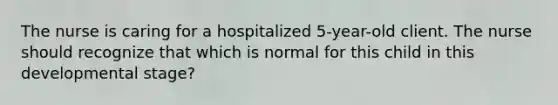 The nurse is caring for a hospitalized 5-year-old client. The nurse should recognize that which is normal for this child in this developmental stage?