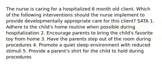 The nurse is caring for a hospitalized 6 month old client. Which of the following interventions should the nurse implement to provide developmentally appropriate care for this client? SATA 1. Adhere to the child's home routine when possible during hospitalization 2. Encourage parents to bring the child's favorite toy from home 3. Have the parents step out of the room during procedures 4. Promote a quiet sleep environment with reduced stimuli 5. Provide a parent's shirt for the child to hold during procedures