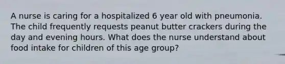 A nurse is caring for a hospitalized 6 year old with pneumonia. The child frequently requests peanut butter crackers during the day and evening hours. What does the nurse understand about food intake for children of this age group?