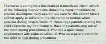 The nurse is caring for a hospitalized 6-month-old client. Which of the following interventions should the nurse implement to provide developmentally appropriate care for this client? Select all that apply. A. Adhere to the child's home routine when possible during hospitalization B. Encourage parents to bring the child's favorite toy from home C. Have the parents step out of the room during procedures D. Promote a quiet sleep environment with reduced stimuli E. Provide a parent's shirt for the child to hold during procedures