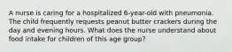 A nurse is caring for a hospitalized 6-year-old with pneumonia. The child frequently requests peanut butter crackers during the day and evening hours. What does the nurse understand about food intake for children of this age group?