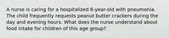 A nurse is caring for a hospitalized 6-year-old with pneumonia. The child frequently requests peanut butter crackers during the day and evening hours. What does the nurse understand about food intake for children of this age group?