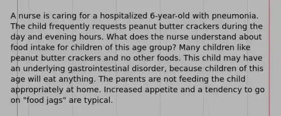 A nurse is caring for a hospitalized 6-year-old with pneumonia. The child frequently requests peanut butter crackers during the day and evening hours. What does the nurse understand about food intake for children of this age group? Many children like peanut butter crackers and no other foods. This child may have an underlying gastrointestinal disorder, because children of this age will eat anything. The parents are not feeding the child appropriately at home. Increased appetite and a tendency to go on "food jags" are typical.