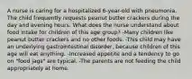 A nurse is caring for a hospitalized 6-year-old with pneumonia. The child frequently requests peanut butter crackers during the day and evening hours. What does the nurse understand about food intake for children of this age group? -Many children like peanut butter crackers and no other foods. -This child may have an underlying gastrointestinal disorder, because children of this age will eat anything. -Increased appetite and a tendency to go on "food jags" are typical. -The parents are not feeding the child appropriately at home.