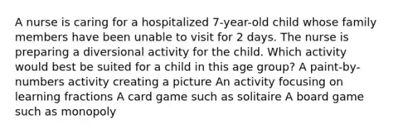 A nurse is caring for a hospitalized 7-year-old child whose family members have been unable to visit for 2 days. The nurse is preparing a diversional activity for the child. Which activity would best be suited for a child in this age group? A paint-by-numbers activity creating a picture An activity focusing on learning fractions A card game such as solitaire A board game such as monopoly