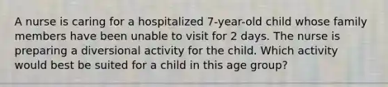 A nurse is caring for a hospitalized 7-year-old child whose family members have been unable to visit for 2 days. The nurse is preparing a diversional activity for the child. Which activity would best be suited for a child in this age group?