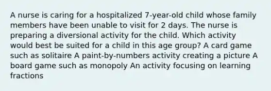 A nurse is caring for a hospitalized 7-year-old child whose family members have been unable to visit for 2 days. The nurse is preparing a diversional activity for the child. Which activity would best be suited for a child in this age group? A card game such as solitaire A paint-by-numbers activity creating a picture A board game such as monopoly An activity focusing on learning fractions