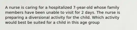 A nurse is caring for a hospitalized 7-year-old whose family members have been unable to visit for 2 days. The nurse is preparing a diversional activity for the child. Which activity would best be suited for a child in this age group