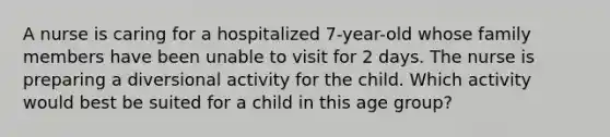 A nurse is caring for a hospitalized 7-year-old whose family members have been unable to visit for 2 days. The nurse is preparing a diversional activity for the child. Which activity would best be suited for a child in this age group?