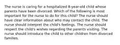 The nurse is caring for a hospitalized 8-year-old child whose parents have been divorced. Which of the following is most important for the nurse to do for this child? The nurse should have clear information about who may contact the child. The nurse should interpret the child's feelings. The nurse should respect the child's wishes regarding the parents visiting. The nurse should introduce the child to other children from divorced families.