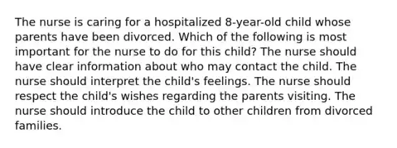 The nurse is caring for a hospitalized 8-year-old child whose parents have been divorced. Which of the following is most important for the nurse to do for this child? The nurse should have clear information about who may contact the child. The nurse should interpret the child's feelings. The nurse should respect the child's wishes regarding the parents visiting. The nurse should introduce the child to other children from divorced families.