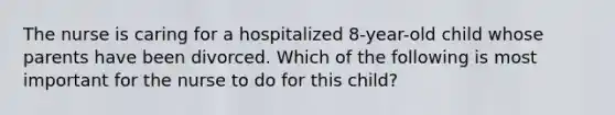 The nurse is caring for a hospitalized 8-year-old child whose parents have been divorced. Which of the following is most important for the nurse to do for this child?