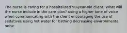 The nurse is caring for a hospitalized 90-year-old client. What will the nurse include in the care plan? using a higher tone of voice when communicating with the client encouraging the use of sedatives using hot water for bathing decreasing environmental noise