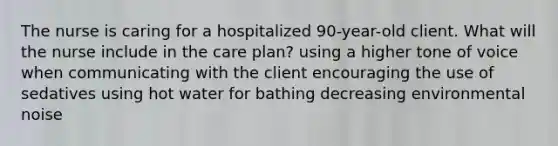 The nurse is caring for a hospitalized 90-year-old client. What will the nurse include in the care plan? using a higher tone of voice when communicating with the client encouraging the use of sedatives using hot water for bathing decreasing environmental noise