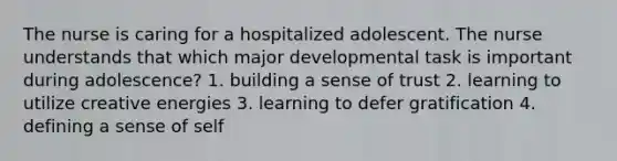 The nurse is caring for a hospitalized adolescent. The nurse understands that which major developmental task is important during adolescence? 1. building a sense of trust 2. learning to utilize creative energies 3. learning to defer gratification 4. defining a sense of self