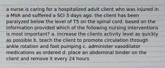 a nurse is caring for a hospitalized adult client who was injured in a MVA and suffered a SCI 3 days ago. the client has been paralyzed below the level of T5 on the spinal cord. based on the information provided which of the following nursing interventions is most important? a. increase the clients activity level as quickly as possible b. teach the client to promote circulation through ankle rotation and foot pumping c. administer vasodilator medications as ordered d. place an abdominal binder on the client and remove it every 24 hours