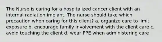 The Nurse is caring for a hospitalized cancer client with an internal radiation implant. The nurse should take which precaution when caring for this client? a. organize care to limit exposure b. encourage family involvement with the client care c. avoid touching the client d. wear PPE when administering care