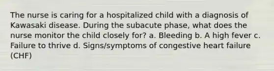 The nurse is caring for a hospitalized child with a diagnosis of Kawasaki disease. During the subacute phase, what does the nurse monitor the child closely for? a. Bleeding b. A high fever c. Failure to thrive d. Signs/symptoms of congestive heart failure (CHF)