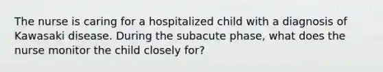 The nurse is caring for a hospitalized child with a diagnosis of Kawasaki disease. During the subacute phase, what does the nurse monitor the child closely for?