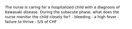 The nurse is caring for a hospitalized child with a diagnosis of Kawasaki disease. During the subacute phase, what does the nurse monitor the child closely for? - bleeding - a high fever - failure to thrive - S/S of CHF